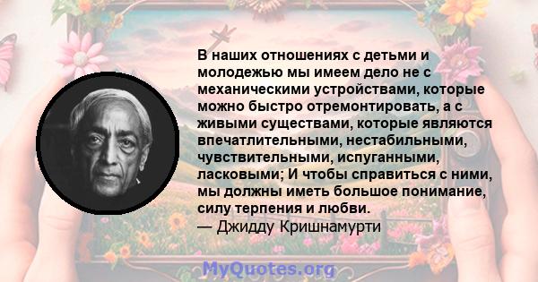 В наших отношениях с детьми и молодежью мы имеем дело не с механическими устройствами, которые можно быстро отремонтировать, а с живыми существами, которые являются впечатлительными, нестабильными, чувствительными,