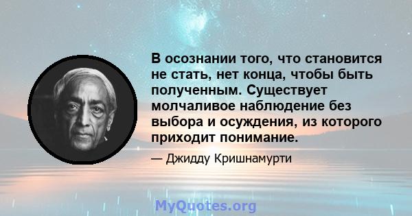 В осознании того, что становится не стать, нет конца, чтобы быть полученным. Существует молчаливое наблюдение без выбора и осуждения, из которого приходит понимание.