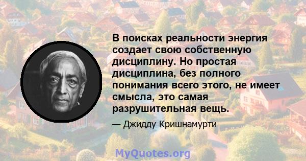 В поисках реальности энергия создает свою собственную дисциплину. Но простая дисциплина, без полного понимания всего этого, не имеет смысла, это самая разрушительная вещь.