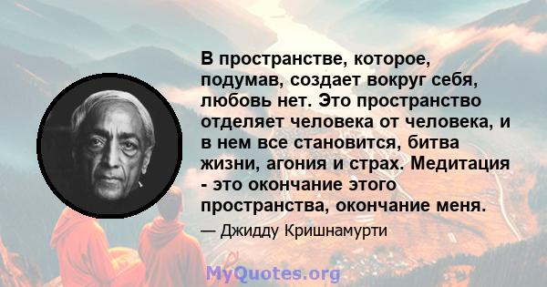 В пространстве, которое, подумав, создает вокруг себя, любовь нет. Это пространство отделяет человека от человека, и в нем все становится, битва жизни, агония и страх. Медитация - это окончание этого пространства,