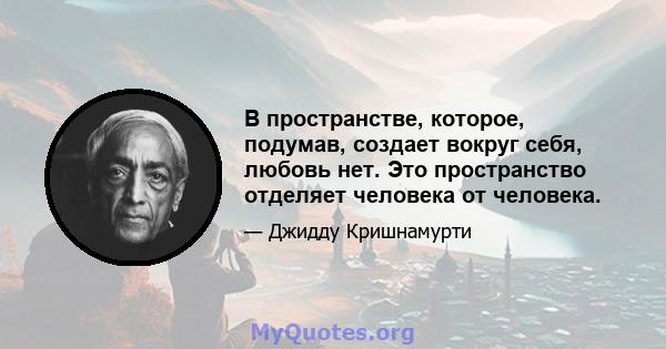 В пространстве, которое, подумав, создает вокруг себя, любовь нет. Это пространство отделяет человека от человека.