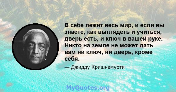 В себе лежит весь мир, и если вы знаете, как выглядеть и учиться, дверь есть, и ключ в вашей руке. Никто на земле не может дать вам ни ключ, ни дверь, кроме себя.