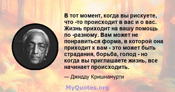 В тот момент, когда вы рискуете, что -то происходит в вас и о вас. Жизнь приходит на вашу помощь по -разному. Вам может не понравиться форма, в которой она приходит к вам - это может быть страдания, борьба, голод - но