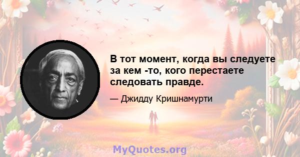 В тот момент, когда вы следуете за кем -то, кого перестаете следовать правде.