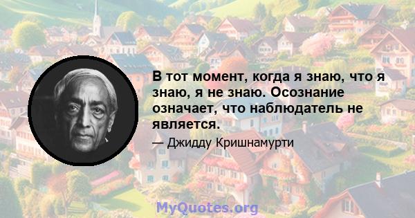 В тот момент, когда я знаю, что я знаю, я не знаю. Осознание означает, что наблюдатель не является.