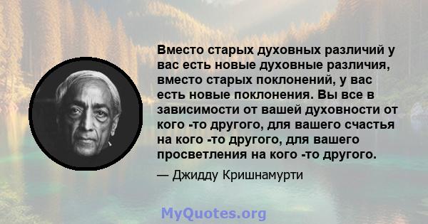 Вместо старых духовных различий у вас есть новые духовные различия, вместо старых поклонений, у вас есть новые поклонения. Вы все в зависимости от вашей духовности от кого -то другого, для вашего счастья на кого -то