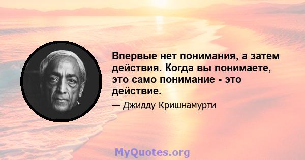 Впервые нет понимания, а затем действия. Когда вы понимаете, это само понимание - это действие.