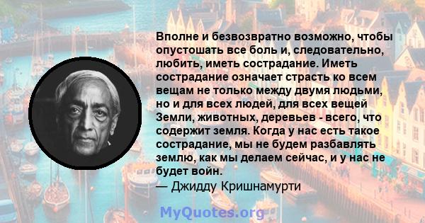 Вполне и безвозвратно возможно, чтобы опустошать все боль и, следовательно, любить, иметь сострадание. Иметь сострадание означает страсть ко всем вещам не только между двумя людьми, но и для всех людей, для всех вещей