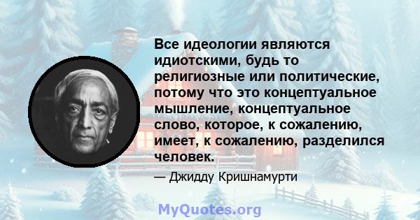 Все идеологии являются идиотскими, будь то религиозные или политические, потому что это концептуальное мышление, концептуальное слово, которое, к сожалению, имеет, к сожалению, разделился человек.