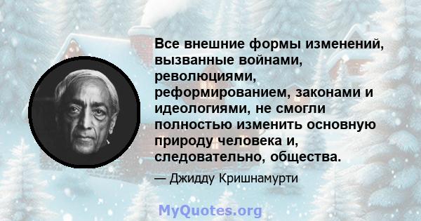 Все внешние формы изменений, вызванные войнами, революциями, реформированием, законами и идеологиями, не смогли полностью изменить основную природу человека и, следовательно, общества.