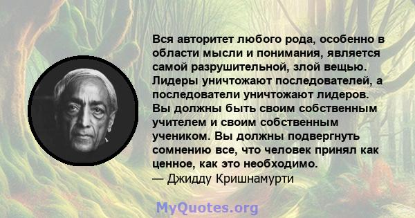 Вся авторитет любого рода, особенно в области мысли и понимания, является самой разрушительной, злой вещью. Лидеры уничтожают последователей, а последователи уничтожают лидеров. Вы должны быть своим собственным учителем 