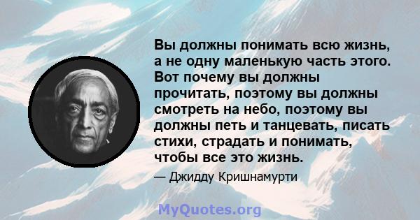 Вы должны понимать всю жизнь, а не одну маленькую часть этого. Вот почему вы должны прочитать, поэтому вы должны смотреть на небо, поэтому вы должны петь и танцевать, писать стихи, страдать и понимать, чтобы все это