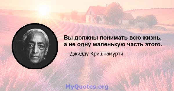 Вы должны понимать всю жизнь, а не одну маленькую часть этого.