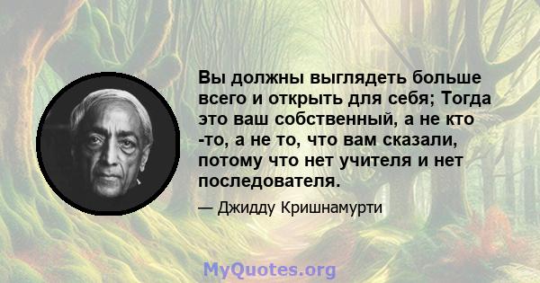 Вы должны выглядеть больше всего и открыть для себя; Тогда это ваш собственный, а не кто -то, а не то, что вам сказали, потому что нет учителя и нет последователя.