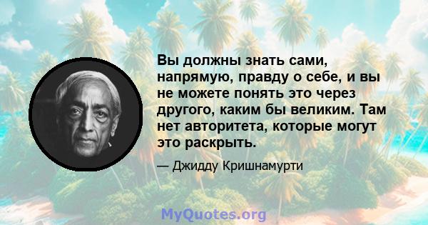 Вы должны знать сами, напрямую, правду о себе, и вы не можете понять это через другого, каким бы великим. Там нет авторитета, которые могут это раскрыть.