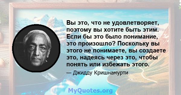 Вы это, что не удовлетворяет, поэтому вы хотите быть этим. Если бы это было понимание, это произошло? Поскольку вы этого не понимаете, вы создаете это, надеясь через это, чтобы понять или избежать этого.