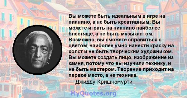 Вы можете быть идеальным в игре на пианино, а не быть креативным; Вы можете играть на пианино наиболее блестяще, а не быть музыкантом. Возможно, вы сможете справиться с цветом, наиболее умно нанести краску на холст и не 