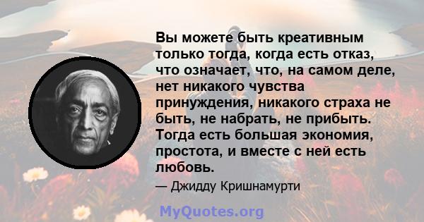 Вы можете быть креативным только тогда, когда есть отказ, что означает, что, на самом деле, нет никакого чувства принуждения, никакого страха не быть, не набрать, не прибыть. Тогда есть большая экономия, простота, и