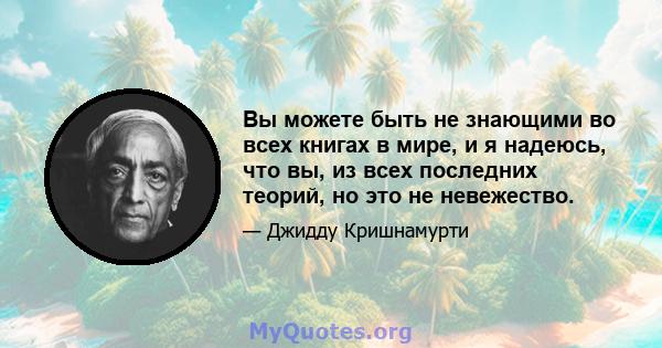 Вы можете быть не знающими во всех книгах в мире, и я надеюсь, что вы, из всех последних теорий, но это не невежество.