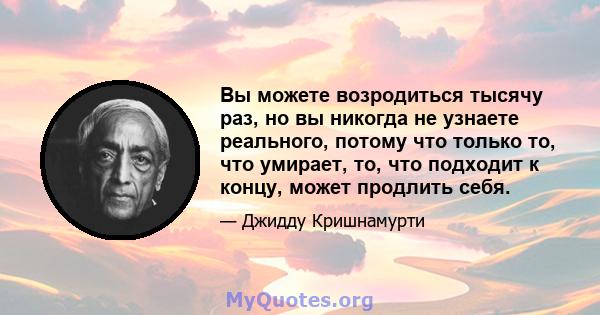 Вы можете возродиться тысячу раз, но вы никогда не узнаете реального, потому что только то, что умирает, то, что подходит к концу, может продлить себя.