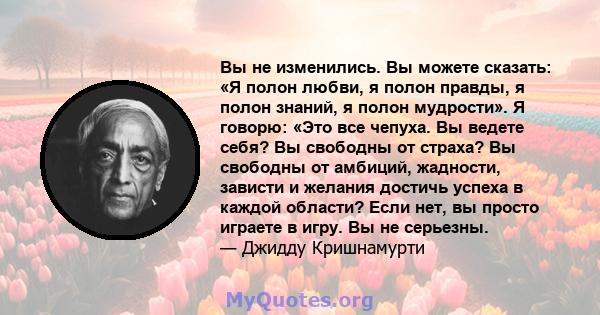 Вы не изменились. Вы можете сказать: «Я полон любви, я полон правды, я полон знаний, я полон мудрости». Я говорю: «Это все чепуха. Вы ведете себя? Вы свободны от страха? Вы свободны от амбиций, жадности, зависти и