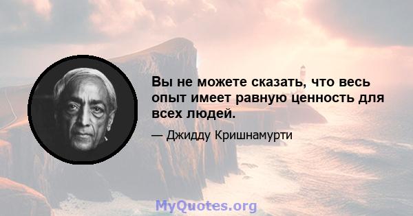 Вы не можете сказать, что весь опыт имеет равную ценность для всех людей.