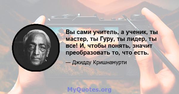 Вы сами учитель, а ученик, ты мастер, ты Гуру, ты лидер, ты все! И, чтобы понять, значит преобразовать то, что есть.