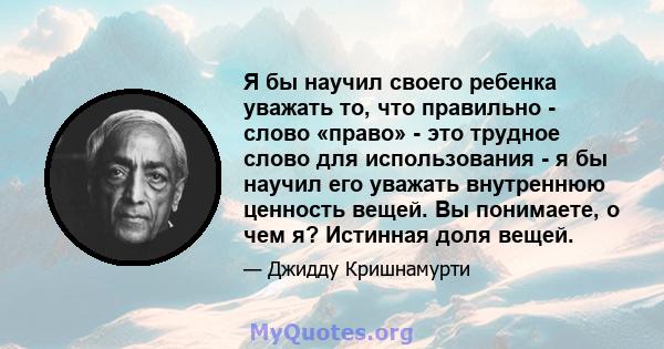 Я бы научил своего ребенка уважать то, что правильно - слово «право» - это трудное слово для использования - я бы научил его уважать внутреннюю ценность вещей. Вы понимаете, о чем я? Истинная доля вещей.