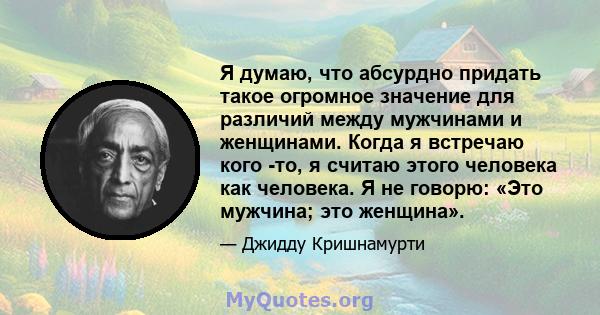 Я думаю, что абсурдно придать такое огромное значение для различий между мужчинами и женщинами. Когда я встречаю кого -то, я считаю этого человека как человека. Я не говорю: «Это мужчина; это женщина».