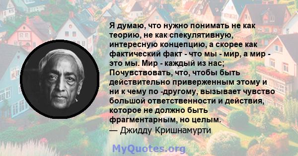 Я думаю, что нужно понимать не как теорию, не как спекулятивную, интересную концепцию, а скорее как фактический факт - что мы - мир, а мир - это мы. Мир - каждый из нас; Почувствовать, что, чтобы быть действительно