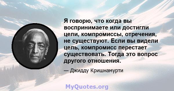 Я говорю, что когда вы воспринимаете или достигли цели, компромиссы, отречения, не существуют. Если вы видели цель, компромисс перестает существовать. Тогда это вопрос другого отношения.