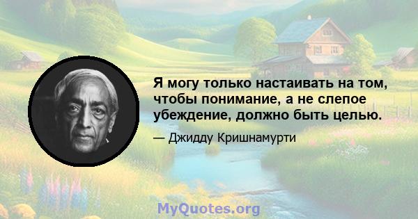 Я могу только настаивать на том, чтобы понимание, а не слепое убеждение, должно быть целью.