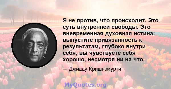 Я не против, что происходит. Это суть внутренней свободы. Это вневременная духовная истина: выпустите привязанность к результатам, глубоко внутри себя, вы чувствуете себя хорошо, несмотря ни на что.