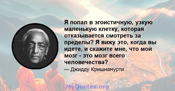 Я попал в эгоистичную, узкую маленькую клетку, которая отказывается смотреть за пределы? Я вижу это, когда вы идете, и скажите мне, что мой мозг - это мозг всего человечества?