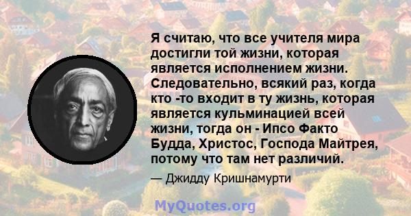 Я считаю, что все учителя мира достигли той жизни, которая является исполнением жизни. Следовательно, всякий раз, когда кто -то входит в ту жизнь, которая является кульминацией всей жизни, тогда он - Ипсо Факто Будда,