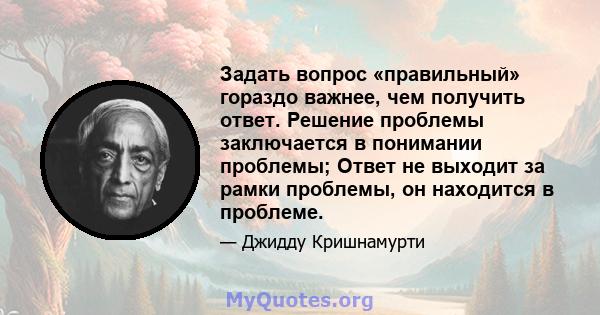 Задать вопрос «правильный» гораздо важнее, чем получить ответ. Решение проблемы заключается в понимании проблемы; Ответ не выходит за рамки проблемы, он находится в проблеме.