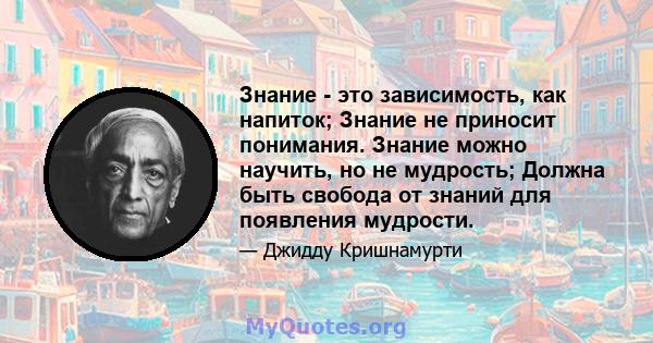 Знание - это зависимость, как напиток; Знание не приносит понимания. Знание можно научить, но не мудрость; Должна быть свобода от знаний для появления мудрости.