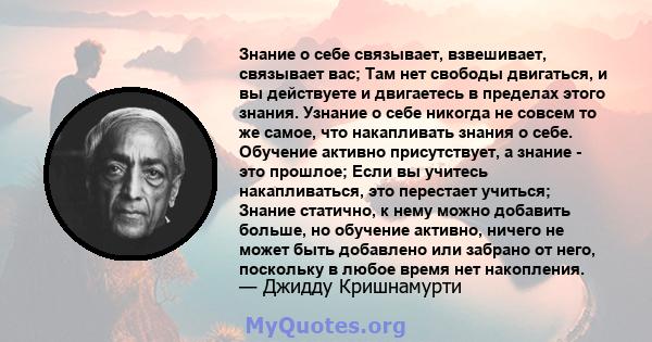 Знание о себе связывает, взвешивает, связывает вас; Там нет свободы двигаться, и вы действуете и двигаетесь в пределах этого знания. Узнание о себе никогда не совсем то же самое, что накапливать знания о себе. Обучение