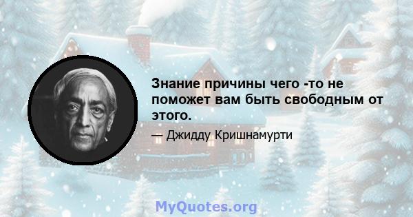 Знание причины чего -то не поможет вам быть свободным от этого.