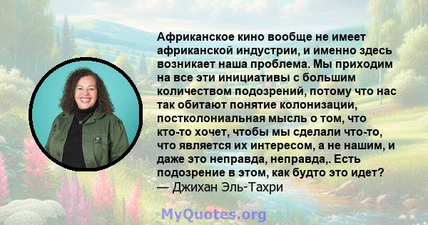 Африканское кино вообще не имеет африканской индустрии, и именно здесь возникает наша проблема. Мы приходим на все эти инициативы с большим количеством подозрений, потому что нас так обитают понятие колонизации,