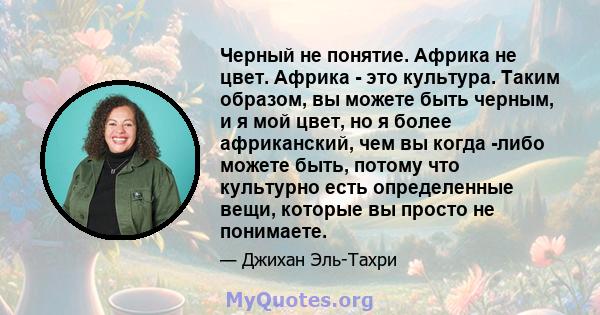 Черный не понятие. Африка не цвет. Африка - это культура. Таким образом, вы можете быть черным, и я мой цвет, но я более африканский, чем вы когда -либо можете быть, потому что культурно есть определенные вещи, которые