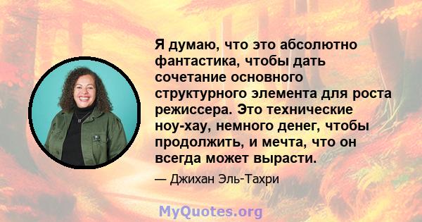 Я думаю, что это абсолютно фантастика, чтобы дать сочетание основного структурного элемента для роста режиссера. Это технические ноу-хау, немного денег, чтобы продолжить, и мечта, что он всегда может вырасти.