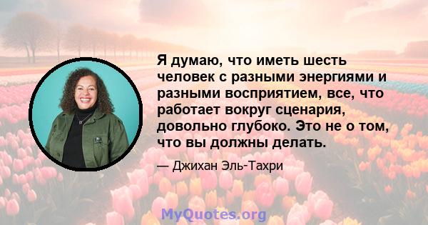 Я думаю, что иметь шесть человек с разными энергиями и разными восприятием, все, что работает вокруг сценария, довольно глубоко. Это не о том, что вы должны делать.