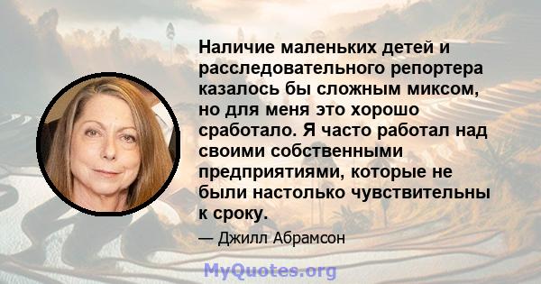 Наличие маленьких детей и расследовательного репортера казалось бы сложным миксом, но для меня это хорошо сработало. Я часто работал над своими собственными предприятиями, которые не были настолько чувствительны к сроку.