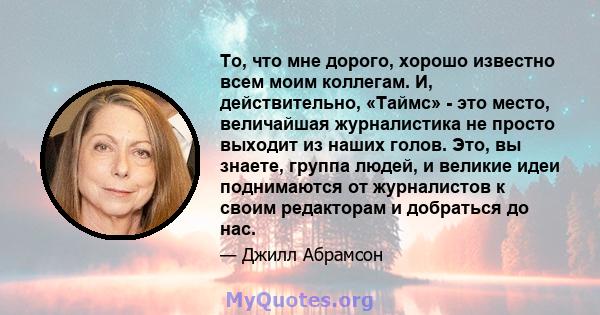 То, что мне дорого, хорошо известно всем моим коллегам. И, действительно, «Таймс» - это место, величайшая журналистика не просто выходит из наших голов. Это, вы знаете, группа людей, и великие идеи поднимаются от