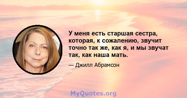 У меня есть старшая сестра, которая, к сожалению, звучит точно так же, как я, и мы звучат так, как наша мать.