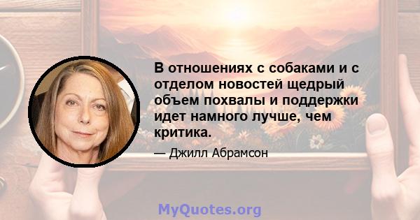 В отношениях с собаками и с отделом новостей щедрый объем похвалы и поддержки идет намного лучше, чем критика.