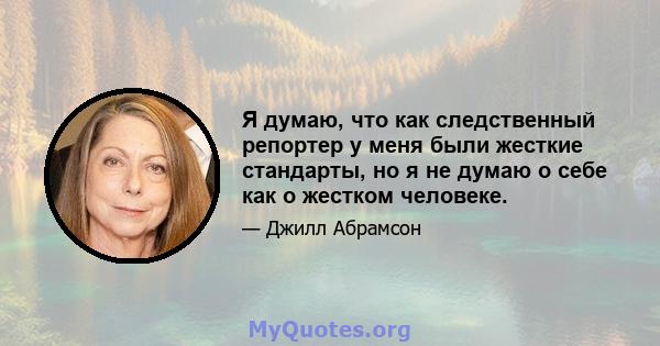 Я думаю, что как следственный репортер у меня были жесткие стандарты, но я не думаю о себе как о жестком человеке.