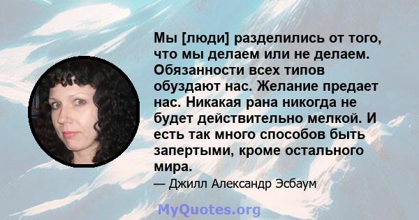 Мы [люди] разделились от того, что мы делаем или не делаем. Обязанности всех типов обуздают нас. Желание предает нас. Никакая рана никогда не будет действительно мелкой. И есть так много способов быть запертыми, кроме