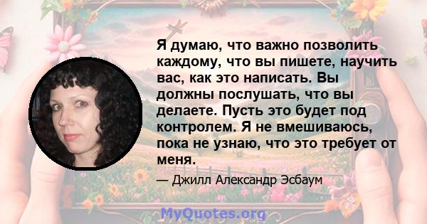 Я думаю, что важно позволить каждому, что вы пишете, научить вас, как это написать. Вы должны послушать, что вы делаете. Пусть это будет под контролем. Я не вмешиваюсь, пока не узнаю, что это требует от меня.